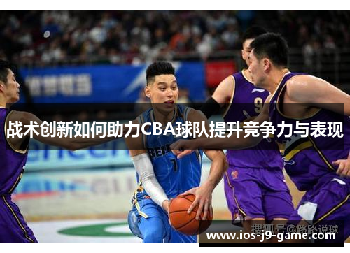 战术创新如何助力CBA球队提升竞争力与表现 战术创新如何助力CBA球队提升竞争力与表现