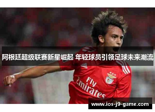 阿根廷超级联赛新星崛起 年轻球员引领足球未来潮流