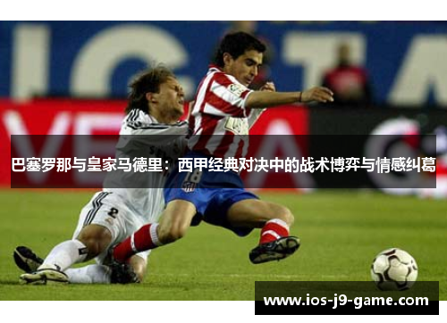 巴塞罗那与皇家马德里：西甲经典对决中的战术博弈与情感纠葛
