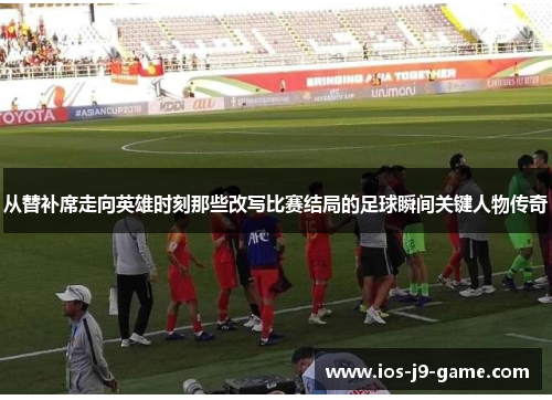 从替补席走向英雄时刻那些改写比赛结局的足球瞬间关键人物传奇