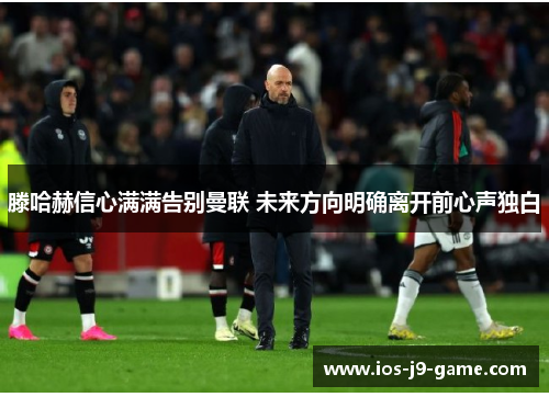 滕哈赫信心满满告别曼联 未来方向明确离开前心声独白