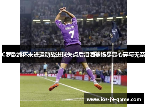 C罗欧洲杯未进运动战进球失点后泪洒赛场尽显心碎与无奈