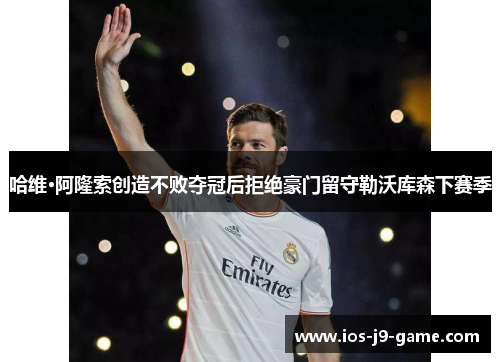 哈维·阿隆索创造不败夺冠后拒绝豪门留守勒沃库森下赛季