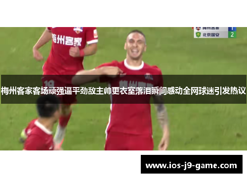 梅州客家客场顽强逼平劲敌主帅更衣室落泪瞬间感动全网球迷引发热议