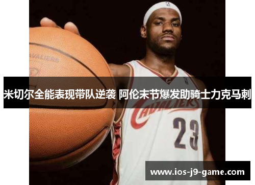 米切尔全能表现带队逆袭 阿伦末节爆发助骑士力克马刺 米切尔全能表现带队逆袭 阿伦末节爆发助骑士力克马刺